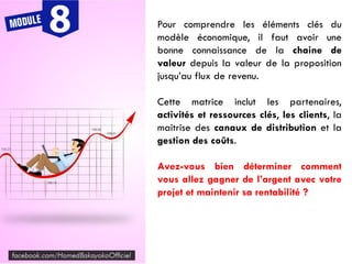 Pour comprendre les éléments clés du
modèle économique, il faut avoir une
bonne connaissance de la chaine de
valeur depuis la valeur de la proposition
jusqu’au flux de revenu.
Cette matrice inclut les partenaires,
activités et ressources clés, les clients, la
maitrise des canaux de distribution et la
gestion des coûts.
Avez-vous bien déterminer comment
vous allez gagner de l’argent avec votre
projet et maintenir sa rentabilité ?
 