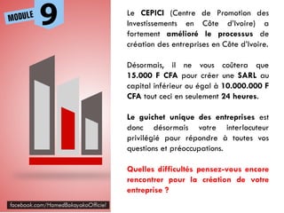 Le CEPICI (Centre de Promotion des
Investissements en Côte d’Ivoire) a
fortement amélioré le processus de
création des entreprises en Côte d’Ivoire.
Désormais, il ne vous coûtera que
15.000 F CFA pour créer une SARL au
capital inférieur ou égal à 10.000.000 F
CFA tout ceci en seulement 24 heures.
Le guichet unique des entreprises est
donc désormais votre interlocuteur
privilégié pour répondre à toutes vos
questions et préoccupations.
Quelles difficultés pensez-vous encore
rencontrer pour la création de votre
entreprise ?
 