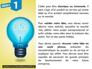 L’idée peut être classique ou innovante. Il
peut s’agir d’un produit ou service qui existe
déjà ou d’un produit complètement nouveau
sur le marché.
Pour valider votre idée, vous devez savoir
décrire votre activité, connaître le marché
visé, définir votre projet entrepreneurial et
enfin valider votre idée dans la balance des
points fort et des points faibles.
Vous devez pouvoir résumer votre idée en
une seule phrase, présenter les
caractéristiques du produit ou du service et
expliquer son utilité. Vous devrez aussi être
capable de percevoir les grands principes
de fonctionnement de votre future
entreprise.
 