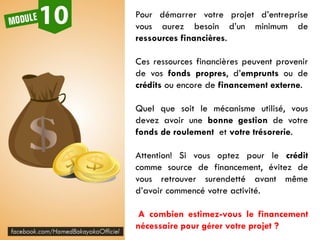 Pour démarrer votre projet d’entreprise
vous aurez besoin d’un minimum de
ressources financières.
Ces ressources financières peuvent provenir
de vos fonds propres, d’emprunts ou de
crédits ou encore de financement externe.
Quel que soit le mécanisme utilisé, vous
devez avoir une bonne gestion de votre
fonds de roulement et votre trésorerie.
Attention! Si vous optez pour le crédit
comme source de financement, évitez de
vous retrouver surendetté avant même
d’avoir commencé votre activité.
A combien estimez-vous le financement
nécessaire pour gérer votre projet ?
 