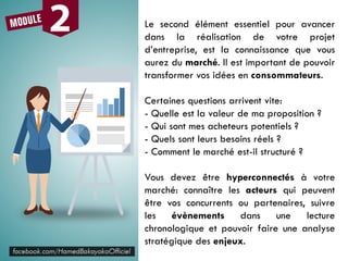 Le second élément essentiel pour avancer
dans la réalisation de votre projet
d’entreprise, est la connaissance que vous
aurez du marché. Il est important de pouvoir
transformer vos idées en consommateurs.
Certaines questions arrivent vite:
- Quelle est la valeur de ma proposition ?
- Qui sont mes acheteurs potentiels ?
- Quels sont leurs besoins réels ?
- Comment le marché est-il structuré ?
Vous devez être hyperconnectés à votre
marché: connaître les acteurs qui peuvent
être vos concurrents ou partenaires, suivre
les évènements dans une lecture
chronologique et pouvoir faire une analyse
stratégique des enjeux.
 