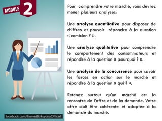 Pour comprendre votre marché, vous devrez
mener plusieurs analyses:
Une analyse quantitative pour disposer de
chiffres et pouvoir répondre à la question
« combien ? ».
Une analyse qualitative pour comprendre
le comportement des consommateurs et
répondre à la question « pourquoi ? ».
Une analyse de la concurrence pour savoir
les forces en action sur le marché et
répondre à la question « qui ? ».
Retenez surtout qu’un marché est la
rencontre de l’offre et de la demande. Votre
offre doit être cohérente et adaptée à la
demande du marché.
 