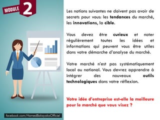 Les notions suivantes ne doivent pas avoir de
secrets pour vous: les tendances du marché,
les innovations, la cible.
Vous devez être curieux et noter
régulièrement toutes les idées et
informations qui peuvent vous être utiles
dans votre démarche d’analyse du marché.
Votre marché n’est pas systématiquement
local ou national. Vous devrez apprendre à
intégrer des nouveaux outils
technologiques dans votre réflexion.
Votre idée d’entreprise est-elle la meilleure
pour le marché que vous visez ?
 