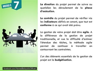 La direction du projet permet de suivre au
quotidien les déroulement de la phase
d’exécution.
Le contrôle du projet permet de vérifier via
les indicateurs définis en amont, que tout est
conforme à ce qui avait été prévu.
La gestion de votre projet doit être agile. A
la différence de la gestion de projet
traditionnelle, et vue la difficulté d’estimer
l’étendue des tâches, la méthode agile
permet de continuer à travailler en
contournant les contraintes.
L’un des éléments essentiels de la gestion de
projet est la budgétisation.
 