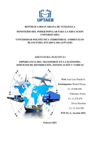 REPÚBLICA BOLIVARIANA DE VENEZUELA
MINISTERIO DEL PODER POPULAR PARA LA EDUCACION
UNIVERSITARIA
UNIVERSIDAD POLITÉCNICA TERRITORIAL ANDRES ELOY
BLANCO DEL ESTADO LARA (UPTAEB)
ASIGNATURA: ELECTIVA I
IMPORTANCIA DEL TRANSPORTE EN LA ECONOMÍA.
SERVICIOS DE DISTRIBUCIÓN. ZONIFICACIÓN Y TARIFAS
Prof. José Luis Pineda G.
Participantes: Rafael Peraza
Ci: 10 848 696
Yldemaro Torres
Ci: 11.278.470
Silvia Marchan
Ci: 12. 018.509
PNF D y L. Sección 2021
Febrero 2021
 