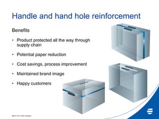 ©2014 H.B. Fuller Company
Handle and hand hole reinforcement
Benefits
• Product protected all the way through
supply chain
• Potential paper reduction
• Cost savings, process improvement
• Maintained brand image
• Happy customers
 