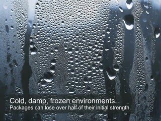 Cold, damp, frozen environments.
Packages can lose over half of their initial strength.
 
