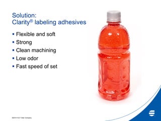 ©2014 H.B. Fuller Company
Solution:
Clarity® labeling adhesives
 Flexible and soft
 Strong
 Clean machining
 Low odor
 Fast speed of set
 