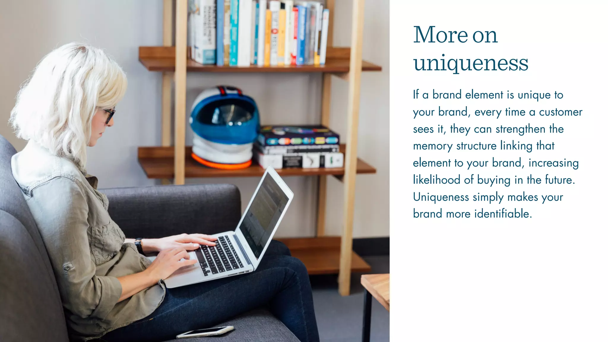 Moreon
uniqueness
If a brand element is unique to
your brand, every time a customer
sees it, they can strengthen the
memory structure linking that
element to your brand, increasing
likelihood of buying in the future.
Uniqueness simply makes your
brand more identifiable.
 