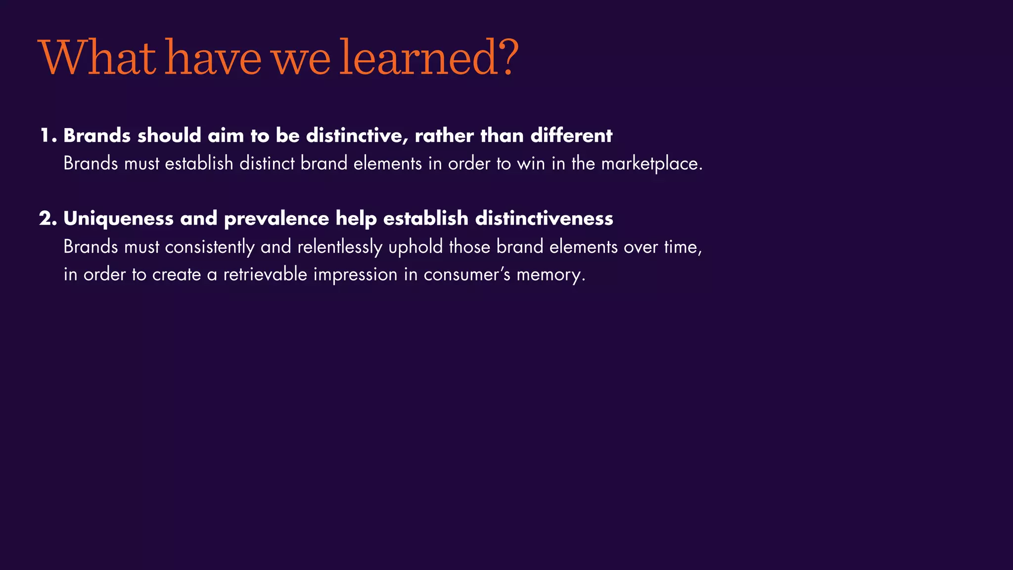 Whathavewelearned?
1. Brands should aim to be distinctive, rather than different
Brands must establish distinct brand elements in order to win in the marketplace.
2. Uniqueness and prevalence help establish distinctiveness
Brands must consistently and relentlessly uphold those brand elements over time,
in order to create a retrievable impression in consumer’s memory.
 