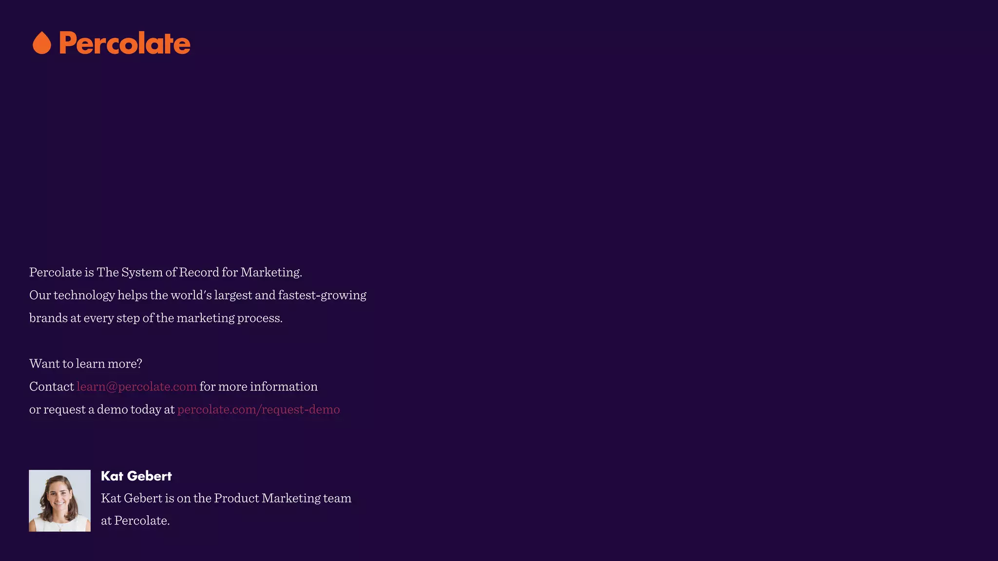 Percolate is The System of Record for Marketing.  
Our technology helps the world's largest and fastest-growing
brands at every step of the marketing process.
Want to learn more?
Contact learn@percolate.com for more information
or request a demo today at percolate.com/request-demo
Kat Gebert
Kat Gebert is on the Product Marketing team
at Percolate.
 