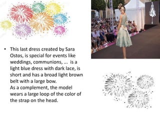 • This last dress created by Sara
Ostos, is special for events like
weddings, communions, ... is a
light blue dress with dark lace, is
short and has a broad light brown
belt with a large bow.
As a complement, the model
wears a large loop of the color of
the strap on the head.
 