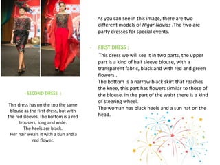 - SECOND DRESS :
This dress has on the top the same
blouse as the first dress, but with
the red sleeves, the bottom is a red
trousers, long and wide.
The heels are black.
Her hair wears it with a bun and a
red flower.
As you can see in this image, there are two
different models of Higar Novias .The two are
party dresses for special events.
- FIRST DRESS :
This dress we will see it in two parts, the upper
part is a kind of half sleeve blouse, with a
transparent fabric, black and with red and green
flowers .
The bottom is a narrow black skirt that reaches
the knee, this part has flowers similar to those of
the blouse. In the part of the waist there is a kind
of steering wheel.
The woman has black heels and a sun hat on the
head.
 