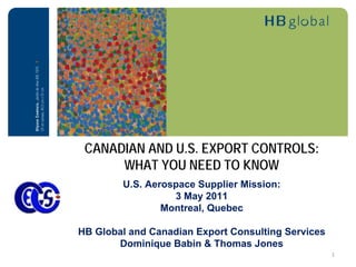 CANADIAN AND U.S. EXPORT CONTROLS:
      WHAT YOU NEED TO KNOW
        U.S. Aerospace Supplier Mission:
                  3 May 2011
                Montreal, Quebec

HB Global and Canadian Export Consulting Services
       Dominique Babin & Thomas Jones
                                                    1
 