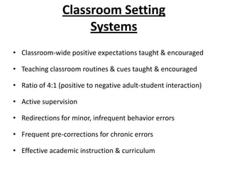 Classroom Setting
                     Systems
• Classroom-wide positive expectations taught & encouraged

• Teaching classroom routines & cues taught & encouraged

• Ratio of 4:1 (positive to negative adult-student interaction)

• Active supervision

• Redirections for minor, infrequent behavior errors

• Frequent pre-corrections for chronic errors

• Effective academic instruction & curriculum
 