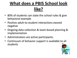 What does a PBIS School look
               like?
• 80% of students can state the school rules & give
  behavioral example
• Positive adult-to-student interactions exceed
  negative
• Ongoing data collection & team-based planning &
  implementation
• Administrators are active participants.
• Continuum of behavior support is available to all
  students
 