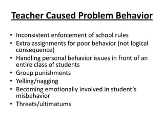 Teacher Caused Problem Behavior
• Inconsistent enforcement of school rules
• Extra assignments for poor behavior (not logical
  consequence)
• Handling personal behavior issues in front of an
  entire class of students
• Group punishments
• Yelling/nagging
• Becoming emotionally involved in student’s
  misbehavior
• Threats/ultimatums
 