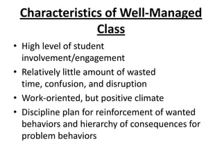 Characteristics of Well-Managed
               Class
• High level of student
  involvement/engagement
• Relatively little amount of wasted
  time, confusion, and disruption
• Work-oriented, but positive climate
• Discipline plan for reinforcement of wanted
  behaviors and hierarchy of consequences for
  problem behaviors
 