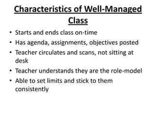Characteristics of Well-Managed
               Class
• Starts and ends class on-time
• Has agenda, assignments, objectives posted
• Teacher circulates and scans, not sitting at
  desk
• Teacher understands they are the role-model
• Able to set limits and stick to them
  consistently
 
