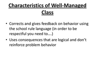 Characteristics of Well-Managed
               Class
• Corrects and gives feedback on behavior using
  the school rule language (in order to be
  respectful you need to….)
• Uses consequences that are logical and don’t
  reinforce problem behavior
 