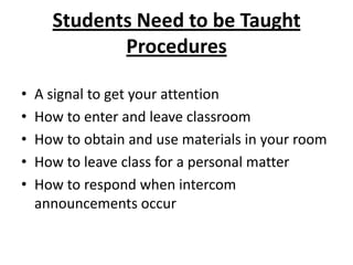 Students Need to be Taught
             Procedures

•   A signal to get your attention
•   How to enter and leave classroom
•   How to obtain and use materials in your room
•   How to leave class for a personal matter
•   How to respond when intercom
    announcements occur
 