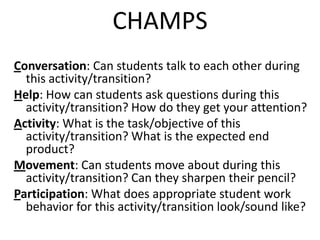 CHAMPS
Conversation: Can students talk to each other during
  this activity/transition?
Help: How can students ask questions during this
  activity/transition? How do they get your attention?
Activity: What is the task/objective of this
  activity/transition? What is the expected end
  product?
Movement: Can students move about during this
  activity/transition? Can they sharpen their pencil?
Participation: What does appropriate student work
  behavior for this activity/transition look/sound like?
 
