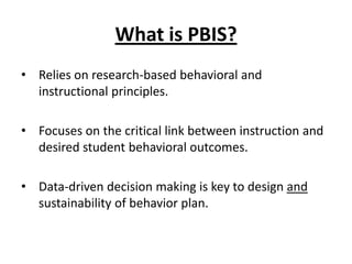 What is PBIS?
• Relies on research-based behavioral and
  instructional principles.

• Focuses on the critical link between instruction and
  desired student behavioral outcomes.

• Data-driven decision making is key to design and
  sustainability of behavior plan.
 