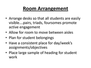 Room Arrangement
• Arrange desks so that all students are easily
  visible….pairs, triads, foursomes promote
  active engagement
• Allow for room to move between aisles
• Plan for student belongings
• Have a consistent place for day/week’s
  assignments/objectives
• Place large sample of heading for student
  work
 
