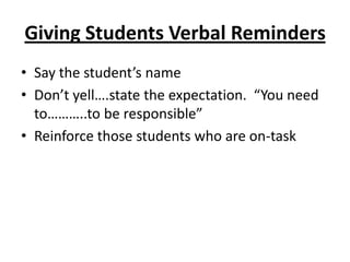 Giving Students Verbal Reminders
• Say the student’s name
• Don’t yell….state the expectation. “You need
  to………..to be responsible”
• Reinforce those students who are on-task
 