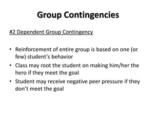 Group Contingencies
#2 Dependent Group Contingency

• Reinforcement of entire group is based on one (or
  few) student’s behavior
• Class may root the student on making him/her the
  hero if they meet the goal
• Student may receive negative peer pressure if they
  don’t meet the goal
 
