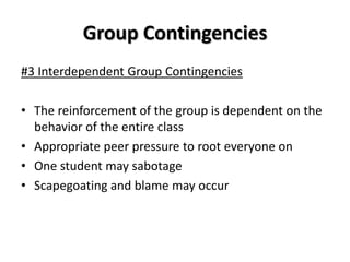 Group Contingencies
#3 Interdependent Group Contingencies

• The reinforcement of the group is dependent on the
  behavior of the entire class
• Appropriate peer pressure to root everyone on
• One student may sabotage
• Scapegoating and blame may occur
 