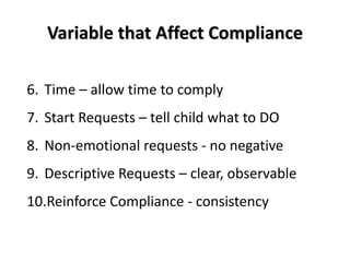 Variable that Affect Compliance

6. Time – allow time to comply
7. Start Requests – tell child what to DO
8. Non-emotional requests - no negative
9. Descriptive Requests – clear, observable
10.Reinforce Compliance - consistency
 