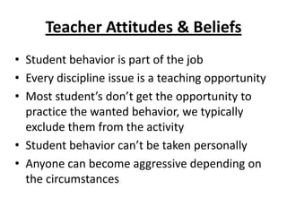 Teacher Attitudes & Beliefs
• Student behavior is part of the job
• Every discipline issue is a teaching opportunity
• Most student’s don’t get the opportunity to
  practice the wanted behavior, we typically
  exclude them from the activity
• Student behavior can’t be taken personally
• Anyone can become aggressive depending on
  the circumstances
 