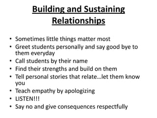 Building and Sustaining
             Relationships
• Sometimes little things matter most
• Greet students personally and say good bye to
  them everyday
• Call students by their name
• Find their strengths and build on them
• Tell personal stories that relate…let them know
  you
• Teach empathy by apologizing
• LISTEN!!!
• Say no and give consequences respectfully
 