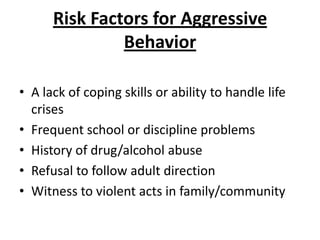 Risk Factors for Aggressive
               Behavior

• A lack of coping skills or ability to handle life
  crises
• Frequent school or discipline problems
• History of drug/alcohol abuse
• Refusal to follow adult direction
• Witness to violent acts in family/community
 