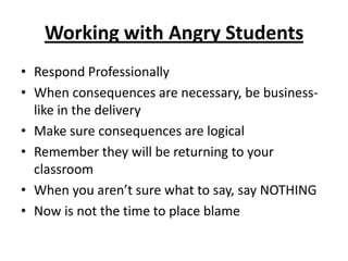 Working with Angry Students
• Respond Professionally
• When consequences are necessary, be business-
  like in the delivery
• Make sure consequences are logical
• Remember they will be returning to your
  classroom
• When you aren’t sure what to say, say NOTHING
• Now is not the time to place blame
 