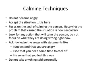Calming Techniques
• Do not become angry
• Accept the situation….it is here
• Focus on the goal of calming the person. Resolving the
  problem that caused the situation is now secondary
• Look for any action that will calm the person, do not
  focus on what they are doing wrong right now.
• Acknowledge the anger with statements like
   – I understand that you are angry
   – I see that you need some time to cool off
   – I’m sorry that you feel this way
• Do not take anything said personally
 