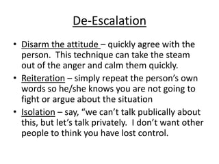 De-Escalation
• Disarm the attitude – quickly agree with the
  person. This technique can take the steam
  out of the anger and calm them quickly.
• Reiteration – simply repeat the person’s own
  words so he/she knows you are not going to
  fight or argue about the situation
• Isolation – say, “we can’t talk publically about
  this, but let’s talk privately. I don’t want other
  people to think you have lost control.
 