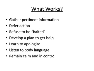 What Works?
•   Gather pertinent information
•   Defer action
•   Refuse to be “baited”
•   Develop a plan to get help
•   Learn to apologize
•   Listen to body language
•   Remain calm and in control
 
