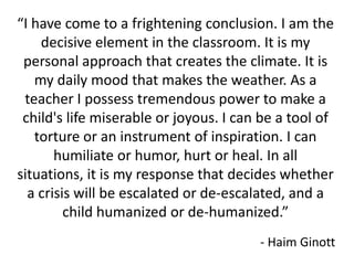 “I have come to a frightening conclusion. I am the
    decisive element in the classroom. It is my
 personal approach that creates the climate. It is
   my daily mood that makes the weather. As a
 teacher I possess tremendous power to make a
 child's life miserable or joyous. I can be a tool of
   torture or an instrument of inspiration. I can
       humiliate or humor, hurt or heal. In all
situations, it is my response that decides whether
  a crisis will be escalated or de-escalated, and a
         child humanized or de-humanized.”
                                        - Haim Ginott
 