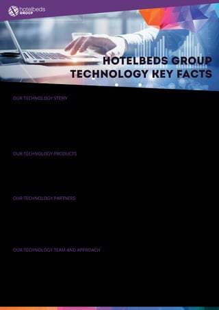 Hotelbeds Group
technology key facts
Our technology story
•	 The Group’s proprietary technology helps providers of travel services distribute their offering to travel
sellers globally via an easy-to-use, advanced technology platform that increases reach, revenue and yield
for both the provider and the seller.
•	 We are committed to investing in our cost-effective, revenue-generating technology - it is an important
differentiating factor and the key to our success.
•	 The technology platform handles up to 430 million data requests per day from users worldwide, that’s
around 6,000 data requests a second at peak.
Our technology products
•	 Advanced API makes XML connectivity access simple and quick .
•	 APItude is the Hotelbeds API suite, the fasted and lightest hotel distribution API in the market. XML
connectivity makes access simple, light and quick - plus there are white label and widget solutions on
offer.
•	 Maxiroom is our hotel partner portal which allows partners of Hotelbeds to maximize distribution.
Our technology partners
•	 Currently we are working with Amazon Web Services to transition to an open-source, cloud-based IT
infrastructure - so far 60% of Hotelbeds Group data has been integrated into the cloud.
•	 We are also migrating all our current data centres to a more effective and scalable cloud-based solution
with BT, already we have completed our first phase.
•	 Recently we have implemented Workday, a cloud-based HR system.  
•	 The company has been working with Salesforce for many years.
Our technology team and approach
•	 The group has around 350 employees working in its technology team globally.
•	 Chief Technology Officer (CTO) Álvaro de Nicolás joined Hotelbeds Group in 2014 from British Telecom,
where he was the CTO for BT Sports.
•	 Recently created roles include Head of IT innovation and Head of new data and analytics.
•	 Currently we are conducting ‘agile’ trials, pioneering an alternative approach to solving technology
challenges.
 