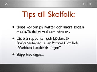 Tips till Skolfolk:
• Skapa konton på Twitter och andra sociala
media. Ta del av vad som händer...

• Läs bra rapporter och böcker. Ex

Skolinspektionens eller Patricia Diaz bok
”Webben i undervisningen”

• Släpp inte taget...

 