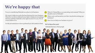 We’re happy that you are considering
Helsinki as a place to do business.
We want to help you make the best decision for your business. Therefore we have collected some facts to help you in making a decision
whether Helsinki is the right location for you. We of course believe it is. In this presentation we have gathered you information about
We’re here for you!
1
WHAT IS FINLAND LIKE AS AN
OPERATING ENVIRONMENT? WHY
SHOULD YOU COM TO HELSINKI? 2
WHAT COSTS AND INCENTIVES ARE
THERE INVOLVED IN SETTING UP A
BUSINESS? 3 HOW CAN WE HELP YOUR BUSINESS
TO GROW?
 