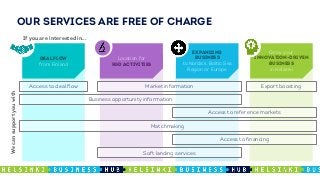 OUR SERVICES ARE FREE OF CHARGE
DEAL FLOW
from Finland
Location for
R&D ACTIVITIES
EXPANDING
BUSINESS
to Nordics, Baltic Sea
Region or Europe
Grow your
INNOVATION-DRIVEN
BUSINESS
in Helsinki
Business opportunity information
Matchmaking
Market informationAccess to deal flow
Soft landing services
Access to financing
Access to reference markets
Export boosting
Wecansupportyouwith
If you are interested in...
 