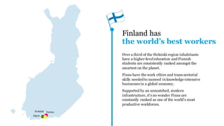 Finland has
THE WORLD’S BEST WORKERS
Over a third of the Helsinki region inhabitants
have a higher-level education and Finnish
students are consistently ranked amongst the
smartest on the planet.
Finns have the work ethics and trans-sectorial
skills needed to succeed in knowledge-
intensive businesses in a global economy.
Supported by an unmatched, modern
infrastructure, it's no wonder Finns are
constantly ranked as one of the world's most
productive workforces.HELSINKI
ESPOO
VANTAA
 