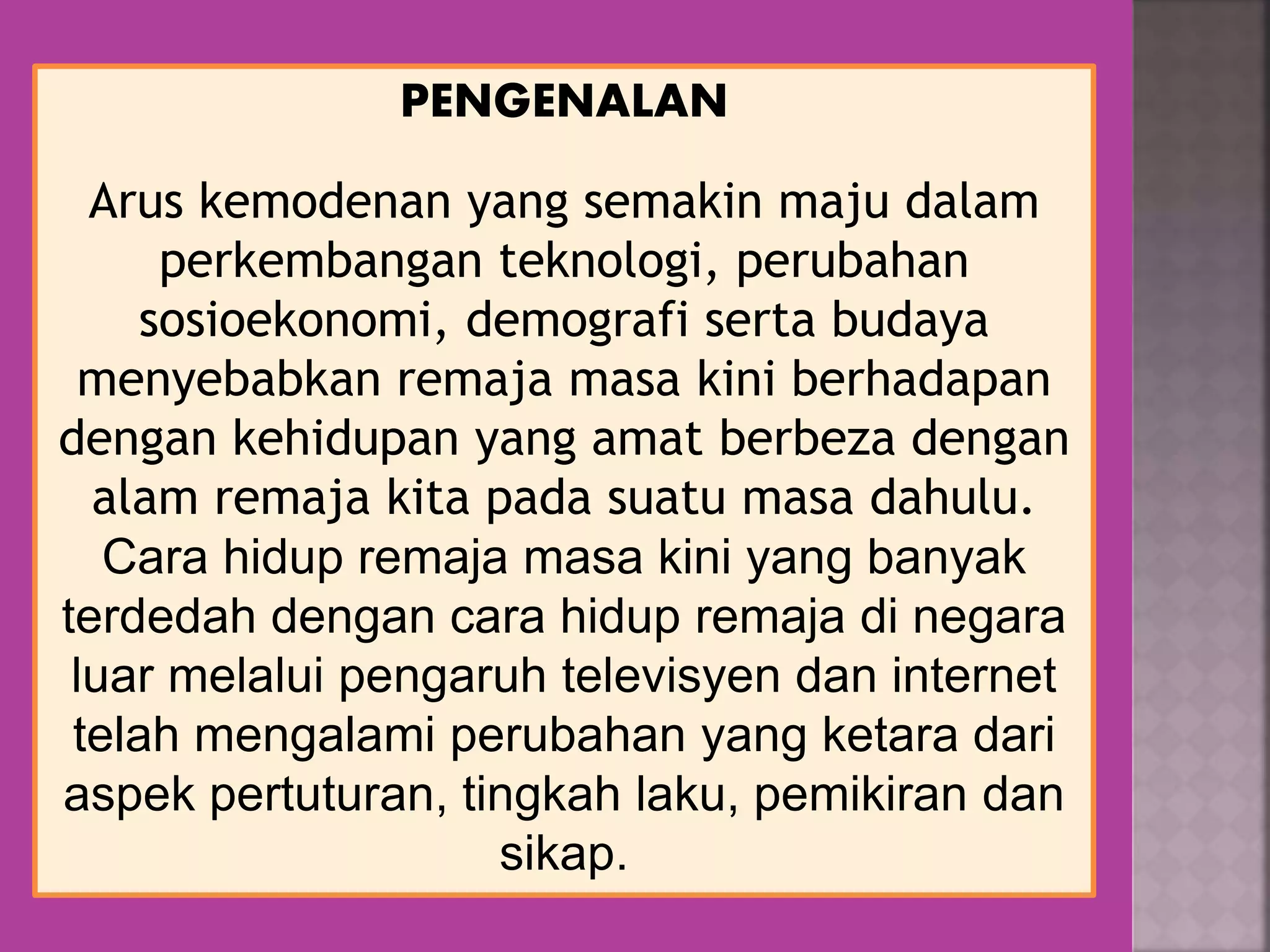 PENGENALAN
Arus kemodenan yang semakin maju dalam
perkembangan teknologi, perubahan
sosioekonomi, demografi serta budaya
menyebabkan remaja masa kini berhadapan
dengan kehidupan yang amat berbeza dengan
alam remaja kita pada suatu masa dahulu.
Cara hidup remaja masa kini yang banyak
terdedah dengan cara hidup remaja di negara
luar melalui pengaruh televisyen dan internet
telah mengalami perubahan yang ketara dari
aspek pertuturan, tingkah laku, pemikiran dan
sikap.
 
