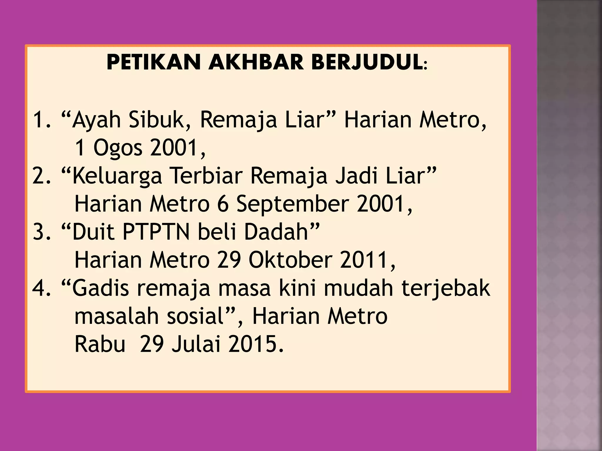 PETIKAN AKHBAR BERJUDUL:
1. “Ayah Sibuk, Remaja Liar” Harian Metro,
1 Ogos 2001,
2. “Keluarga Terbiar Remaja Jadi Liar”
Harian Metro 6 September 2001,
3. “Duit PTPTN beli Dadah”
Harian Metro 29 Oktober 2011,
4. “Gadis remaja masa kini mudah terjebak
masalah sosial”, Harian Metro
Rabu 29 Julai 2015.
 