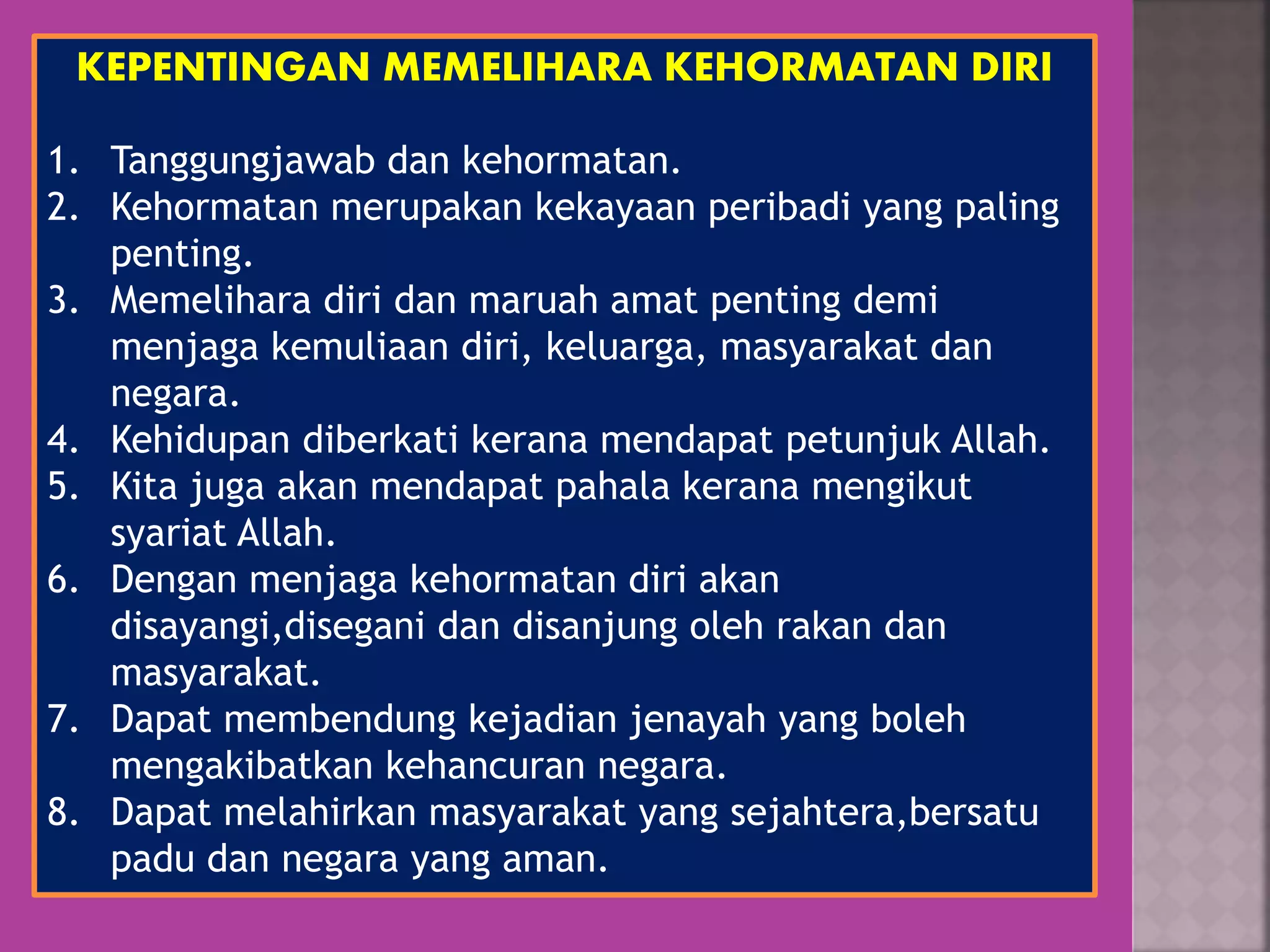 KEPENTINGAN MEMELIHARA KEHORMATAN DIRI
1. Tanggungjawab dan kehormatan.
2. Kehormatan merupakan kekayaan peribadi yang paling
penting.
3. Memelihara diri dan maruah amat penting demi
menjaga kemuliaan diri, keluarga, masyarakat dan
negara.
4. Kehidupan diberkati kerana mendapat petunjuk Allah.
5. Kita juga akan mendapat pahala kerana mengikut
syariat Allah.
6. Dengan menjaga kehormatan diri akan
disayangi,disegani dan disanjung oleh rakan dan
masyarakat.
7. Dapat membendung kejadian jenayah yang boleh
mengakibatkan kehancuran negara.
8. Dapat melahirkan masyarakat yang sejahtera,bersatu
padu dan negara yang aman.
 