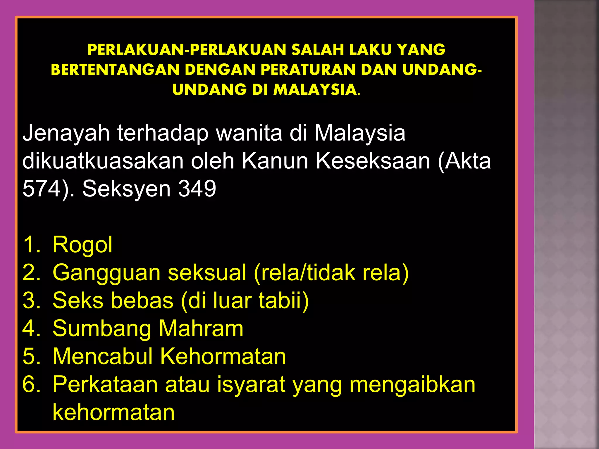 PERLAKUAN-PERLAKUAN SALAH LAKU YANG
BERTENTANGAN DENGAN PERATURAN DAN UNDANG-
UNDANG DI MALAYSIA.
Jenayah terhadap wanita di Malaysia
dikuatkuasakan oleh Kanun Keseksaan (Akta
574). Seksyen 349
1. Rogol
2. Gangguan seksual (rela/tidak rela)
3. Seks bebas (di luar tabii)
4. Sumbang Mahram
5. Mencabul Kehormatan
6. Perkataan atau isyarat yang mengaibkan
kehormatan
 