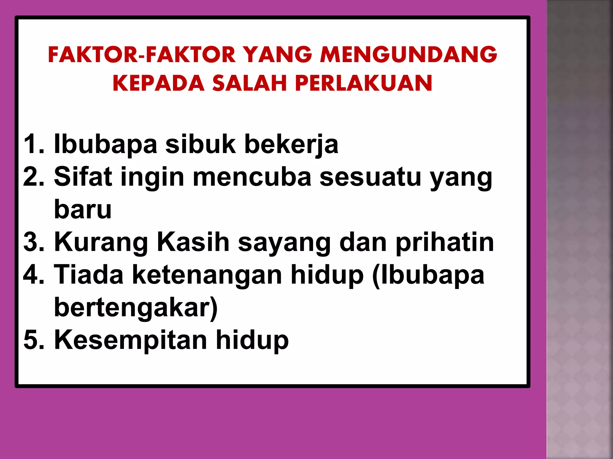 FAKTOR-FAKTOR YANG MENGUNDANG
KEPADA SALAH PERLAKUAN
1. Ibubapa sibuk bekerja
2. Sifat ingin mencuba sesuatu yang
baru
3. Kurang Kasih sayang dan prihatin
4. Tiada ketenangan hidup (Ibubapa
bertengakar)
5. Kesempitan hidup
 